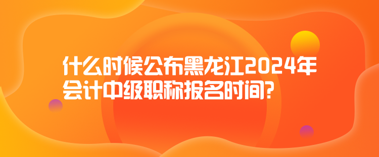 什么時候公布黑龍江2024年會計中級職稱報名時間？