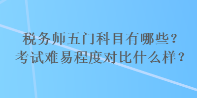 稅務(wù)師五門科目有哪些？考試難易程度對比什么樣？