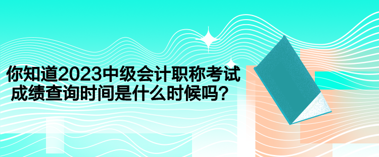 你知道2023中級會計職稱考試成績查詢時間是什么時候嗎？