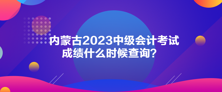 內(nèi)蒙古2023中級(jí)會(huì)計(jì)考試成績(jī)什么時(shí)候查詢(xún)？