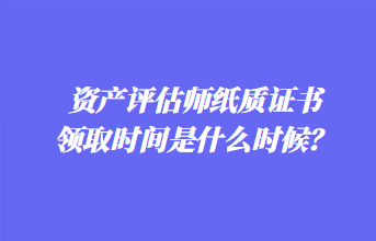 資產(chǎn)評估師紙質證書領取時間是什么時候？