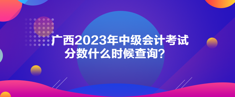 廣西2023年中級(jí)會(huì)計(jì)考試分?jǐn)?shù)什么時(shí)候查詢？