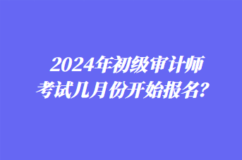 2024年初級(jí)審計(jì)師考試幾月份開(kāi)始報(bào)名？