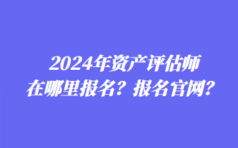 2024年資產(chǎn)評(píng)估師在哪里報(bào)名？報(bào)名官網(wǎng)？