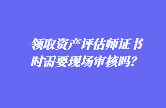 領(lǐng)取資產(chǎn)評(píng)估師證書時(shí)需要現(xiàn)場(chǎng)審核嗎？