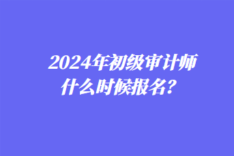 2024年初級審計師什么時候報名？