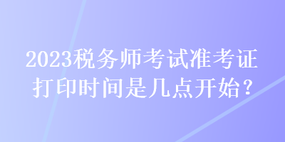 2023稅務(wù)師考試準(zhǔn)考證打印時間是幾點(diǎn)開始？