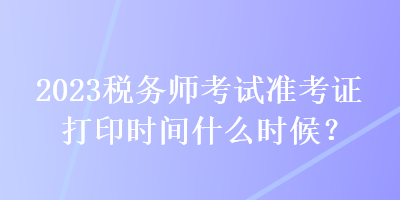 2023稅務(wù)師考試準(zhǔn)考證打印時間什么時候？