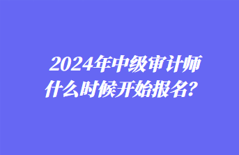 2024年中級審計師什么時候開始報名？