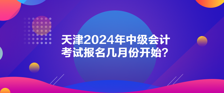 天津2024年中級會計考試報名幾月份開始？