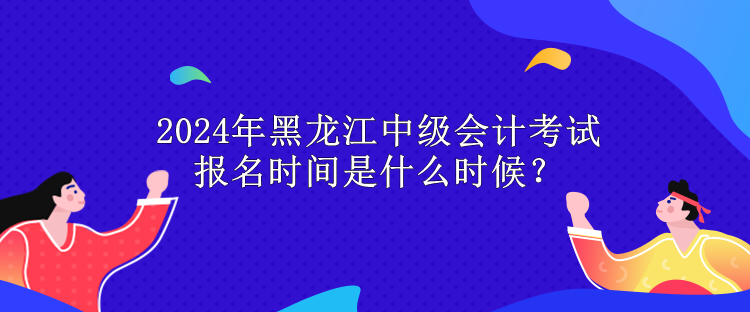 2024年黑龍江中級會計考試報名時間是什么時候？