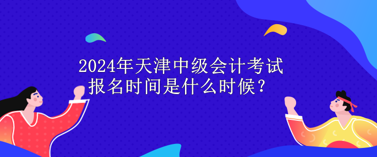 2024年天津中級(jí)會(huì)計(jì)考試報(bào)名時(shí)間是什么時(shí)候？