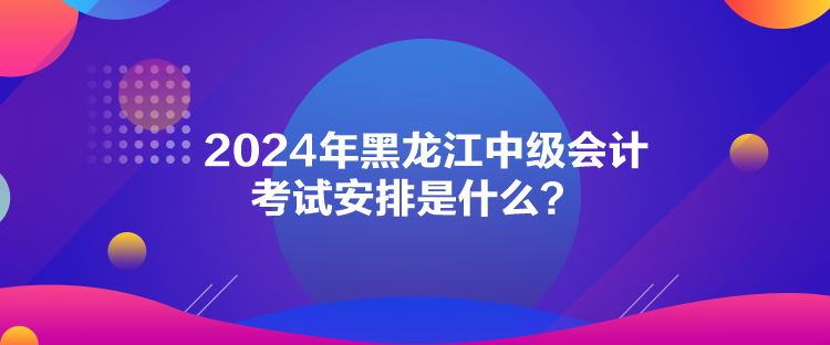 2024年黑龍江中級(jí)會(huì)計(jì)考試安排是什么？