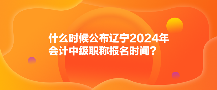 什么時候公布遼寧2024年會計(jì)中級職稱報名時間？