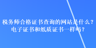 稅務(wù)師合格證書查詢的網(wǎng)站是什么？電子證書和紙質(zhì)證書一樣嗎？