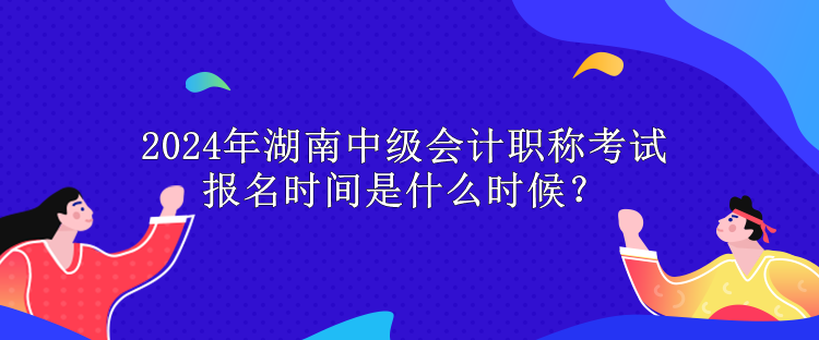 2024年湖南中級會計職稱考試報名時間是什么時候？