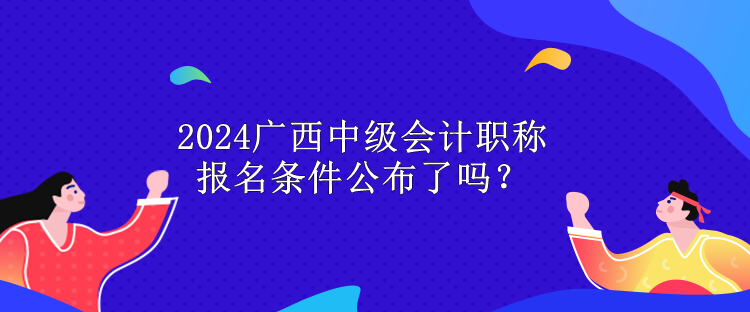 2024廣西中級(jí)會(huì)計(jì)職稱報(bào)名條件公布了嗎？