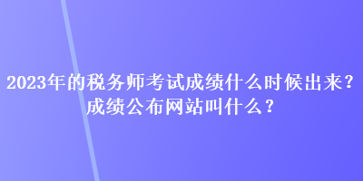 2023年的稅務(wù)師考試成績什么時候出來？成績公布網(wǎng)站叫什么？