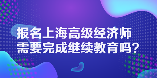 報(bào)名上海高級經(jīng)濟(jì)師需要完成繼續(xù)教育嗎？