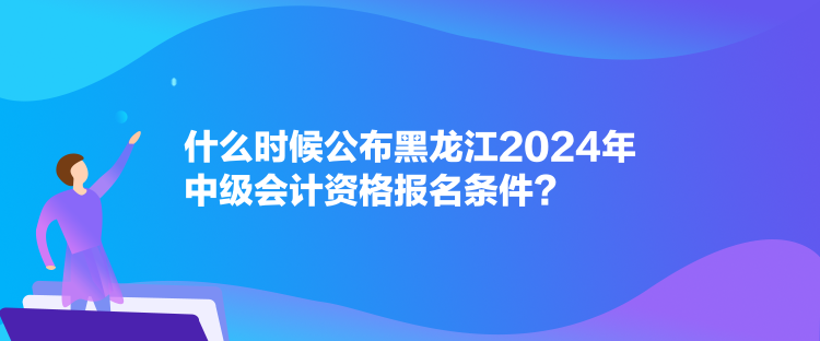 什么時候公布黑龍江2024年中級會計資格報名條件？