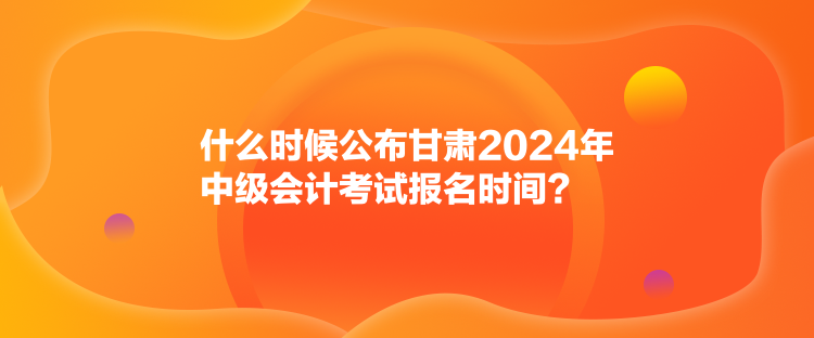 什么時(shí)候公布甘肅2024年中級(jí)會(huì)計(jì)考試報(bào)名時(shí)間？