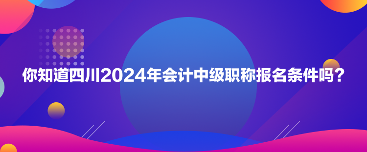 你知道四川2024年會計中級職稱報名條件嗎？