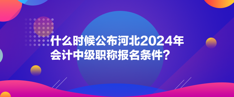 什么時候公布河北2024年會計中級職稱報名條件？