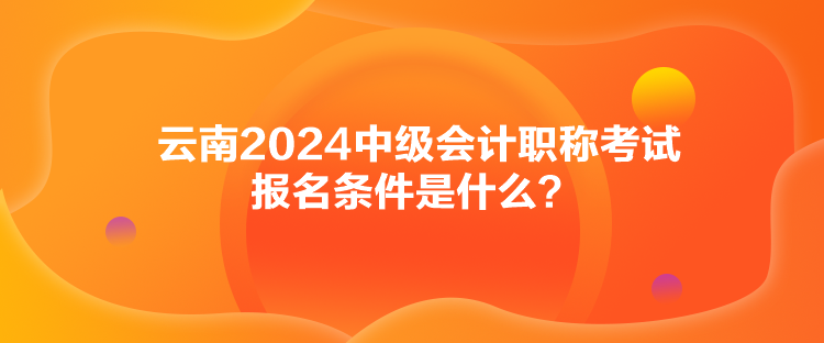 云南2024中級(jí)會(huì)計(jì)職稱考試報(bào)名條件是什么？