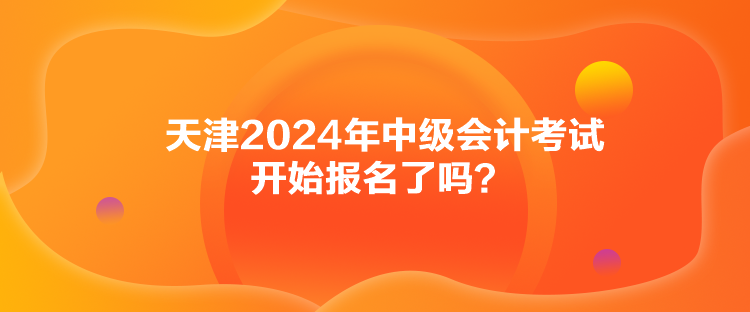 天津2024年中級(jí)會(huì)計(jì)考試開始報(bào)名了嗎？