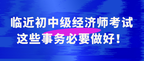 臨近初中級(jí)經(jīng)濟(jì)師考試 這些事務(wù)必要做好！