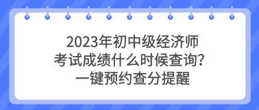 2023年初中級經(jīng)濟(jì)師考試成績什么時(shí)候查詢？一鍵預(yù)約查分提醒