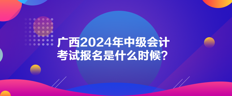 廣西2024年中級會計考試報名是什么時候？