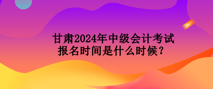 甘肅2024年中級會計考試報名時間是什么時候？