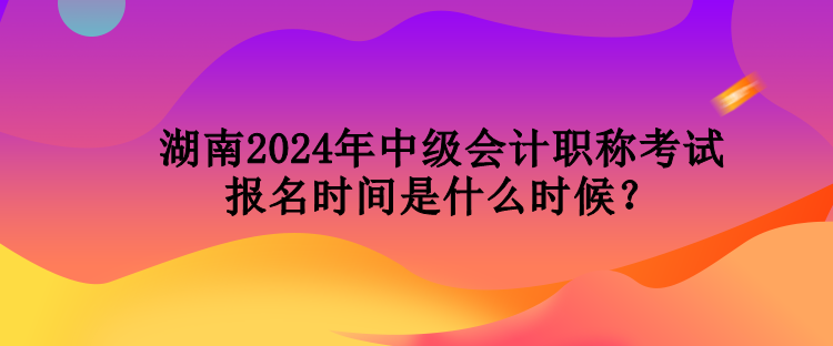 湖南2024年中級會計職稱考試報名時間是什么時候？