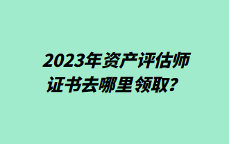 2023年資產(chǎn)評估師證書去哪里領(lǐng)取？