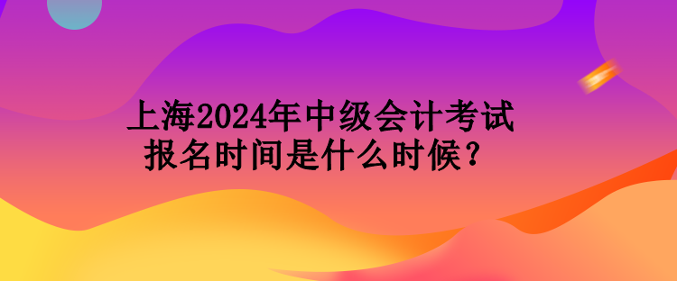 上海2024年中級會計考試報名時間是什么時候？