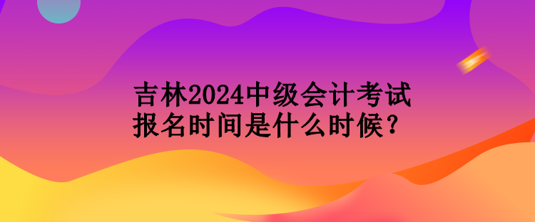 吉林2024中級(jí)會(huì)計(jì)考試報(bào)名時(shí)間是什么時(shí)候？