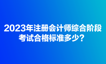 2023年注冊(cè)會(huì)計(jì)師綜合階段考試合格標(biāo)準(zhǔn)多少？