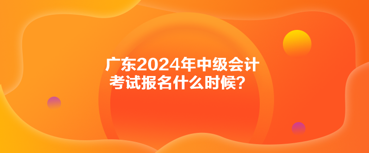 廣東2024年中級(jí)會(huì)計(jì)考試報(bào)名什么時(shí)候？