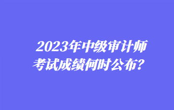 2023年中級審計師考試成績何時公布？