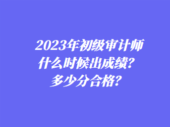 2023年初級審計師什么時候出成績？多少分合格？