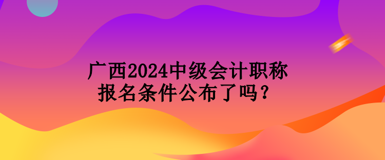 廣西2024中級會計職稱報名條件公布了嗎？