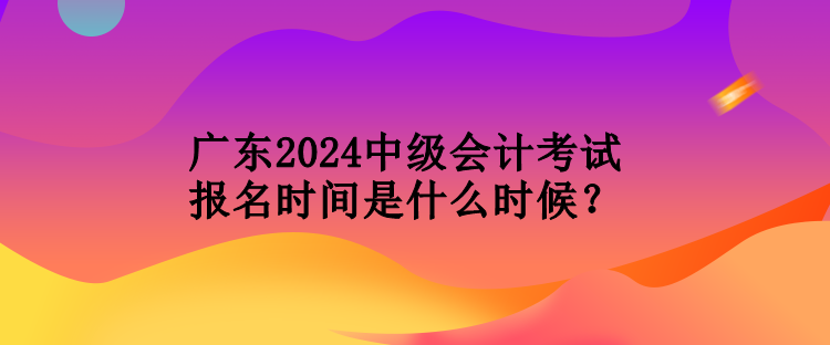 廣東2024中級會計考試報名時間是什么時候？