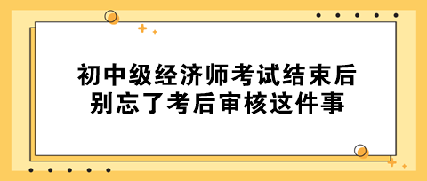 事關拿證！初中級經濟師考試結束后 別忘了考后審核這件事！