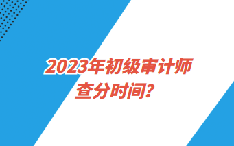 2023年初級(jí)審計(jì)師查分時(shí)間？