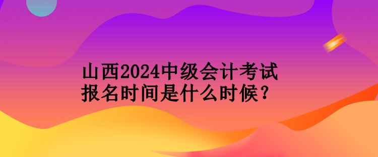 山西2024中級會計(jì)考試報(bào)名時(shí)間是什么時(shí)候？