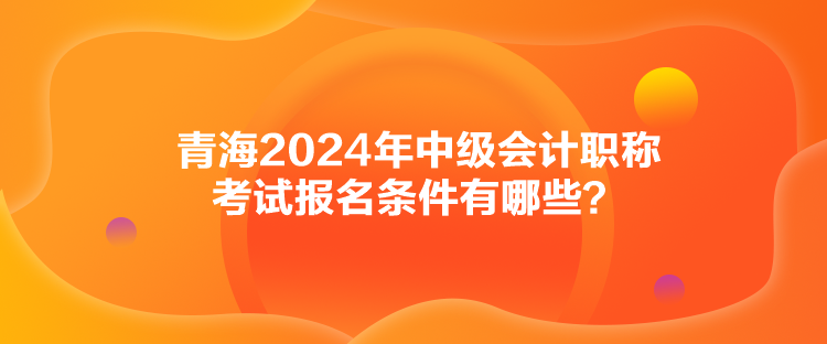 青海2024年中級(jí)會(huì)計(jì)職稱考試報(bào)名條件有哪些？