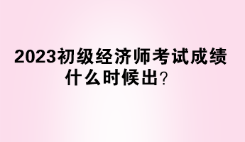 2023初級經(jīng)濟(jì)師考試成績什么時候出？