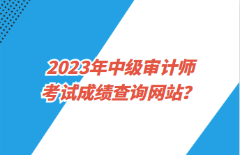 2023年中級審計師考試成績查詢網(wǎng)站？