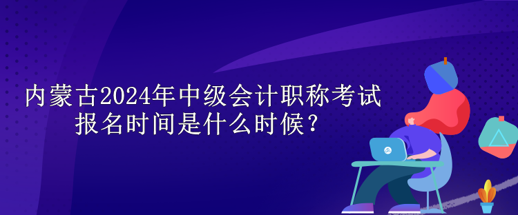 內(nèi)蒙古2024年中級會計職稱考試報名時間是什么時候？